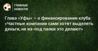 Ростислав Мурзагулов - Глава «Уфы» – о финансировании клуба: «Частные компании сами хотят выделять деньги, не из-под палки это делают» - bombardir.ru - Башкирия - Уфа
