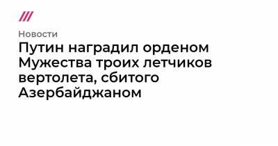 Ильхам Алиев - Юрий Ищук - Путин наградил орденом Мужества троих летчиков вертолета, сбитого Азербайджаном - tvrain.ru - Россия - Армения - Азербайджан
