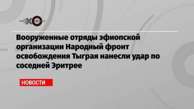 Вооруженные отряды эфиопской организации Народный фронт освобождения Тыграя нанесли удар по соседней Эритрее - echo.msk.ru - Эритрея - Эфиопия - Аддис-Абеба