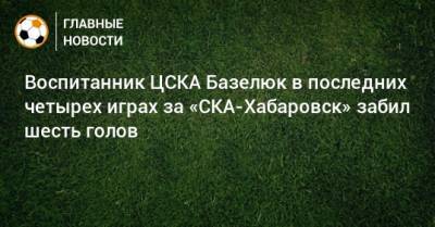 Сергей Юран - Воспитанник ЦСКА Базелюк в последних четырех играх за «СКА-Хабаровск» забил шесть голов - bombardir.ru - Хабаровск