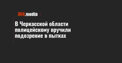 В Черкасской области полицейскому вручили подозрение в пытках - 368.media - Черкасская обл.