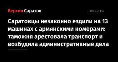 Саратовцы незаконно ездили на 13 машинах с армянскими номерами: таможня арестовала транспорт и возбудила административные дела - nversia.ru - Армения - Саратовская обл.