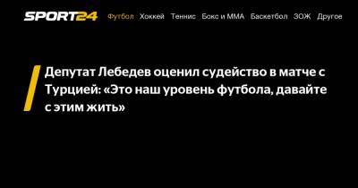 Андрей Семенов - Игорь Лебедев - Депутат Лебедев оценил судейство в матче с Турцией: «Это наш уровень футбола, давайте с этим жить» - sport24.ru - Россия - Турция