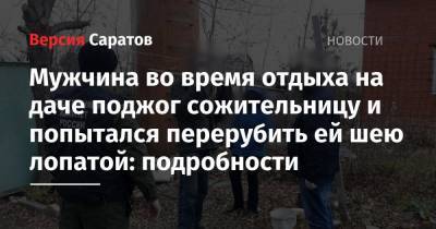 Мужчина во время отдыха на даче поджог сожительницу и попытался перерубить ей шею лопатой: подробности - nversia.ru - район Саратовский