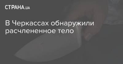 В Черкассах обнаружили расчлененное тело - strana.ua - Украина - Киев - Кривой Рог - Черкасская обл. - Черкассы