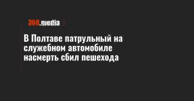 В Полтаве патрульный на служебном автомобиле насмерть сбил пешехода - 368.media - Полтавская обл. - Полтава