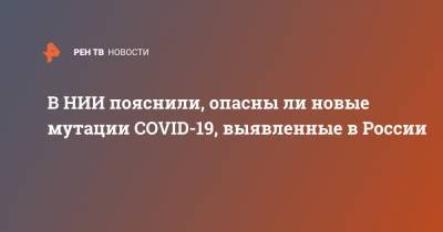 Анна Попова - Дмитрий Лиознов - В НИИ пояснили, опасны ли новые мутации COVID-19, выявленные в России - ren.tv - Россия