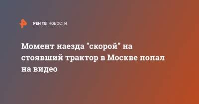 Момент наезда "скорой" на стоявший трактор в Москве попал на видео - ren.tv - Москва