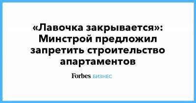 «Лавочка закрывается»: Минстрой предложил запретить строительство апартаментов - forbes.ru