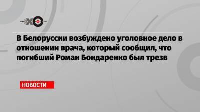 Александр Лукашенко - Екатерина Борисевич - Роман Бондаренко - В Белоруссии возбуждено уголовное дело в отношении врача, который сообщил, что погибший Роман Бондаренко был трезв - echo.msk.ru - Белоруссия - Минск