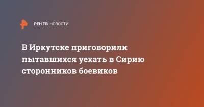 В Иркутске приговорили пытавшихся уехать в Сирию сторонников боевиков - ren.tv - Россия - Сирия - Турция - Иркутск