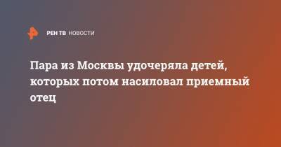 Пара из Москвы удочеряла детей, которых потом насиловал приемный отец - ren.tv - Москва