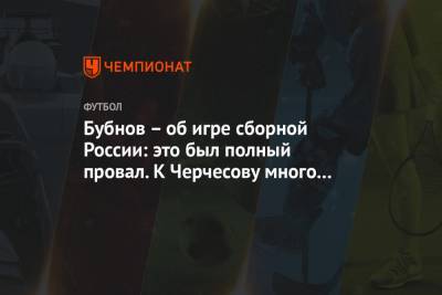 Александр Бубнов - Бубнов – об игре сборной России: это был полный провал. К Черчесову много вопросов - championat.com - Россия - Сербия