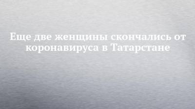Еще две женщины скончались от коронавируса в Татарстане - chelny-izvest.ru - респ. Татарстан