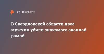 В Свердловской области двое мужчин убили знакомого оконной рамой - ren.tv - Свердловская обл.
