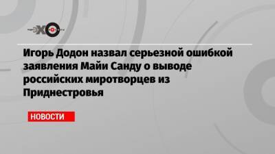 Майя Санду - Игорь Додон - Игорь Додон назвал серьезной ошибкой заявления Майи Санду о выводе российских миротворцев из Приднестровья - echo.msk.ru - Россия - Киев - Молдавия - Приднестровье
