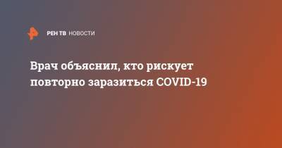 Владимир Болибок - Врач объяснил, кто рискует повторно заразиться COVID-19 - ren.tv - Москва - Россия - Ухань