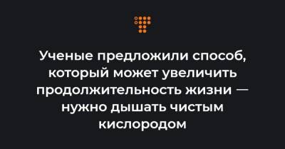 Ученые предложили способ, который может увеличить продолжительность жизни ㅡ нужно дышать чистым кислородом - hromadske.ua