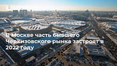 Андрей Бочкарев - В Москве часть бывшего Черкизовского рынка застроят в 2022 году - realty.ria.ru - Москва