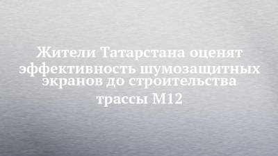 Фарит Ханифов - Жители Татарстана оценят эффективность шумозащитных экранов до строительства трассы М12 - chelny-izvest.ru - Москва - респ. Татарстан - Казань - район Лаишевский