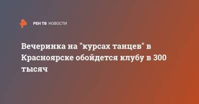Вечеринка на "курсах танцев" в Красноярске обойдется клубу в 300 тысяч - ren.tv - Красноярск
