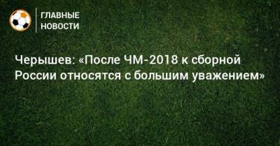 Денис Черышев - Черышев: «После ЧМ-2018 к сборной России относятся с большим уважением» - bombardir.ru - Россия - Катар