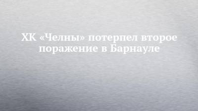 ХК «Челны» потерпел второе поражение в Барнауле - chelny-izvest.ru - респ. Татарстан - Барнаул - респ. Алтай