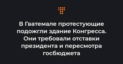 В Гватемале протестующие подожгли здание Конгресса. Они требовали отставки президента и пересмотра госбюджета - hromadske.ua - Гватемала - Республика Гватемала