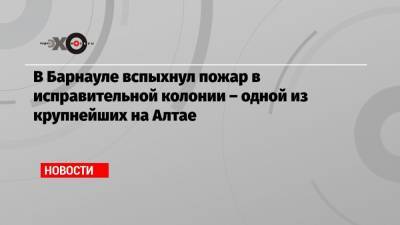 В Барнауле вспыхнул пожар в исправительной колонии – одной из крупнейших на Алтае - echo.msk.ru - Барнаул - респ. Алтай