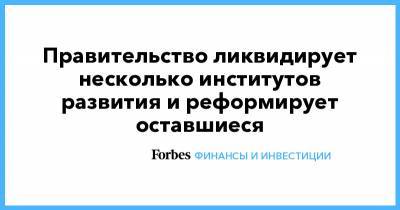 Правительство ликвидирует несколько институтов развития и реформирует оставшиеся - forbes.ru