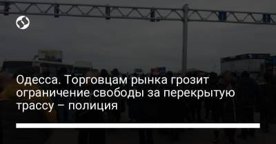 Одесса. Торговцам рынка грозит ограничение свободы за перекрытую трассу – полиция - liga.net - Одесса