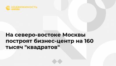 На северо-востоке Москвы построят бизнес-центр на 160 тысяч "квадратов" - realty.ria.ru - Москва