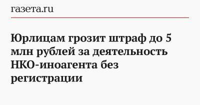 Юрлицам грозит штраф до 5 млн рублей за деятельность НКО-иноагента без регистрации - gazeta.ru - Россия