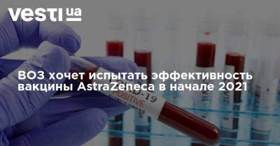 Адан Гебреисус - ВОЗ хочет испытать эффективность вакцины AstraZeneca в начале 2021 - vesti.ua - США - Украина