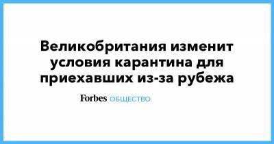 Великобритания изменит условия карантина для приехавших из-за рубежа - forbes.ru - Англия