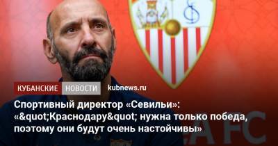 Спортивный директор «Севильи»: «"Краснодару" нужна только победа, поэтому они будут очень настойчивы» - kubnews.ru - Краснодар - Испания