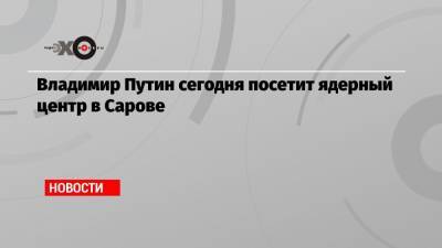 Владимир Путин - Глеб Никитин - Владимир Путин сегодня посетит ядерный центр в Сарове - echo.msk.ru - Нижегородская обл.