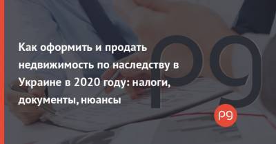 Как оформить и продать недвижимость по наследству в Украине в 2020 году: налоги, документы, нюансы - thepage.ua - Украина