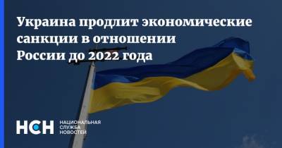 Украина продлит экономические санкции в отношении России до 2022 года - nsn.fm - Россия - Украина