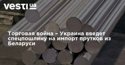 Торговая война – Украина введет спецпошлину на импорт прутков из Беларуси - vesti.ua - Украина - Белоруссия