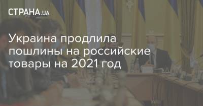 Украина продлила пошлины на российские товары на 2021 год - strana.ua - Россия - Украина