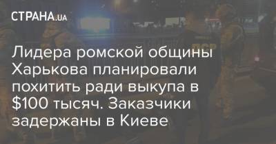 Лидера ромской общины Харькова планировали похитить ради выкупа в $100 тысяч. Заказчики задержаны в Киеве - strana.ua - Киев - Харьковская обл. - Бровары