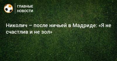 Марко Николич - Николич – после ничьей в Мадриде: «Я не счастлив и не зол» - bombardir.ru - Мадрид