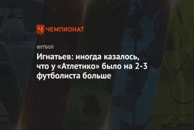 Владислав Игнатьев - Игнатьев: иногда казалось, что у «Атлетико» было на 2-3 футболиста больше - championat.com - Москва