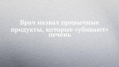 Алексей Буеверов - Врач назвал привычные продукты, которые «убивают» печень - chelny-izvest.ru - Россия