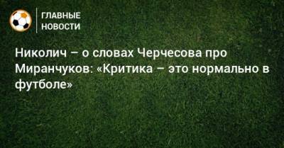 Станислав Черчесов - Алексей Миранчук - Антон Миранчук - Марко Николич - Николич – о словах Черчесова про Миранчуков: «Критика – это нормально в футболе» - bombardir.ru - Россия - Мадрид