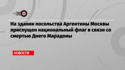 Диего Марадон - Зинедин Зидан - На здании посольства Аргентины Москвы приспущен национальный флаг в связи со смертью Диего Марадоны - echo.msk.ru - Москва - Испания - Аргентина - Буэнос-Айрес