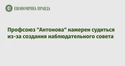 Антонов - Профсоюз "Антонова" намерен судиться из-за создания наблюдательного совета - epravda.com.ua - Украина