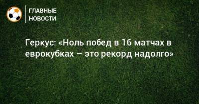 Илья Геркус - Геркус: «Ноль побед в 16 матчах в еврокубках – это рекорд надолго» - bombardir.ru