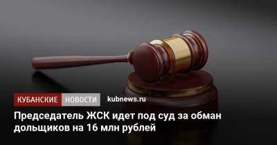 Председатель ЖСК идет под суд за обман дольщиков на 16 млн рублей - kubnews.ru - Краснодар